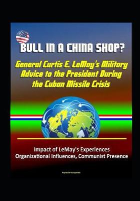 Book cover for Bull in a China Shop? General Curtis E. LeMay's Military Advice to the President During the Cuban Missile Crisis - Impact of LeMay's Experiences, Organizational Influences, Communist Presence
