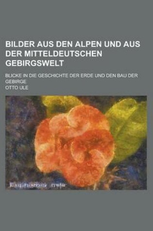 Cover of Bilder Aus Den Alpen Und Aus Der Mitteldeutschen Gebirgswelt; Blicke in Die Geschichte Der Erde Und Den Bau Der Gebirge