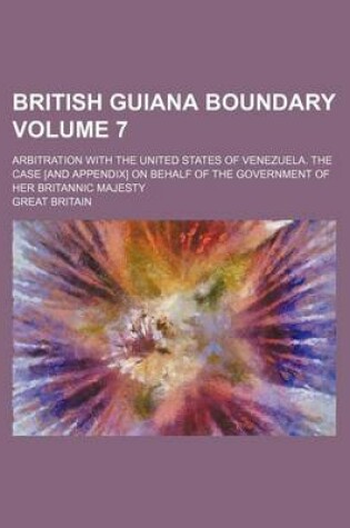 Cover of British Guiana Boundary Volume 7; Arbitration with the United States of Venezuela. the Case [And Appendix] on Behalf of the Government of Her Britannic Majesty