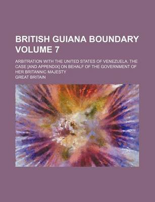 Book cover for British Guiana Boundary Volume 7; Arbitration with the United States of Venezuela. the Case [And Appendix] on Behalf of the Government of Her Britannic Majesty