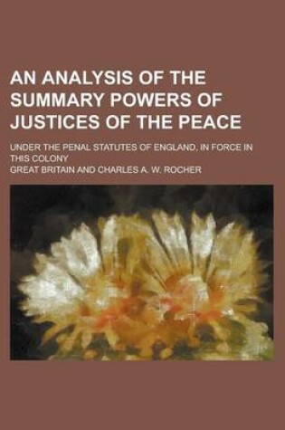 Cover of An Analysis of the Summary Powers of Justices of the Peace; Under the Penal Statutes of England, in Force in This Colony