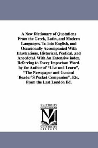 Cover of A New Dictionary of Quotations From the Greek, Latin, and Modern Languages. Tr. into English, and Occasionally Accompanied With Illustrations, Historical, Poetical, and Anecdotal. With An Extensive index, Referring to Every Important Word. by the Author of L