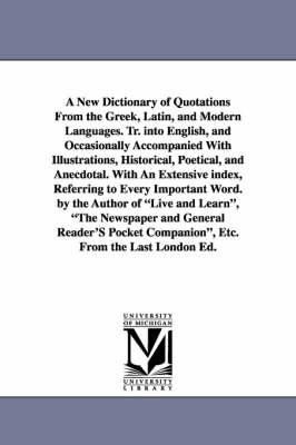 Book cover for A New Dictionary of Quotations From the Greek, Latin, and Modern Languages. Tr. into English, and Occasionally Accompanied With Illustrations, Historical, Poetical, and Anecdotal. With An Extensive index, Referring to Every Important Word. by the Author of L