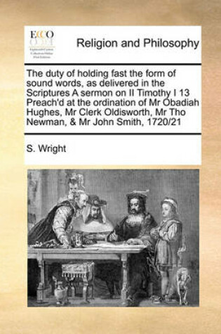Cover of The duty of holding fast the form of sound words, as delivered in the Scriptures A sermon on II Timothy I 13 Preach'd at the ordination of Mr Obadiah Hughes, Mr Clerk Oldisworth, Mr Tho Newman, & Mr John Smith, 1720/21