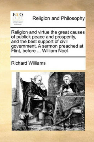 Cover of Religion and virtue the great causes of publick peace and prosperity, and the best support of civil government. A sermon preached at Flint, before ... William Noel