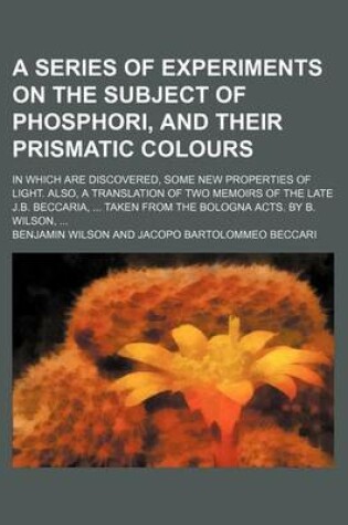 Cover of A Series of Experiments on the Subject of Phosphori, and Their Prismatic Colours; In Which Are Discovered, Some New Properties of Light. Also, a Translation of Two Memoirs of the Late J.B. Beccaria, Taken from the Bologna Acts. by B. Wilson,