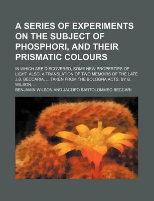 Book cover for A Series of Experiments on the Subject of Phosphori, and Their Prismatic Colours; In Which Are Discovered, Some New Properties of Light. Also, a Translation of Two Memoirs of the Late J.B. Beccaria, Taken from the Bologna Acts. by B. Wilson,