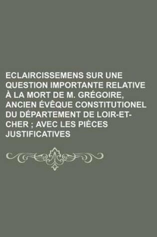 Cover of Eclaircissemens Sur Une Question Importante Relative a la Mort de M. Gregoire, Ancien Eveque Constitutionel Du Departement de Loir-Et-Cher; Avec Les Pieces Justificatives