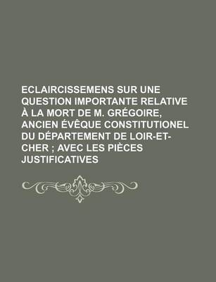 Book cover for Eclaircissemens Sur Une Question Importante Relative a la Mort de M. Gregoire, Ancien Eveque Constitutionel Du Departement de Loir-Et-Cher; Avec Les Pieces Justificatives