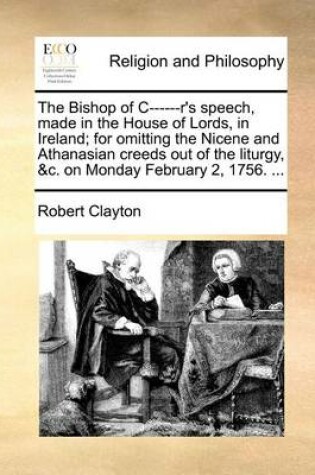 Cover of The Bishop of C------R's Speech, Made in the House of Lords, in Ireland; For Omitting the Nicene and Athanasian Creeds Out of the Liturgy, &C. on Monday February 2, 1756. ...