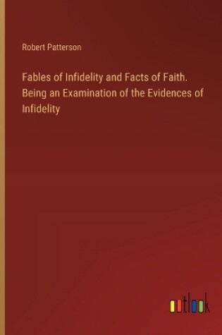 Cover of Fables of Infidelity and Facts of Faith. Being an Examination of the Evidences of Infidelity