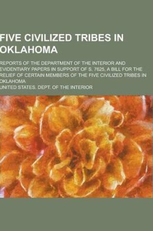 Cover of Five Civilized Tribes in Oklahoma; Reports of the Department of the Interior and Evidentiary Papers in Support of S. 7625, a Bill for the Relief of Ce