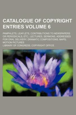 Cover of Catalogue of Copyright Entries Volume 6; Pamphlets, Leaflets, Contributions to Newspapers or Periodicals, Etc. Lectures, Sermons, Addresses for Oral Delivery Dramatic Compositions Maps Motion Pictures