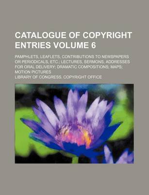 Book cover for Catalogue of Copyright Entries Volume 6; Pamphlets, Leaflets, Contributions to Newspapers or Periodicals, Etc. Lectures, Sermons, Addresses for Oral Delivery Dramatic Compositions Maps Motion Pictures