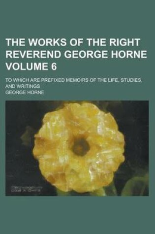 Cover of The Works of the Right Reverend George Horne; To Which Are Prefixed Memoirs of the Life, Studies, and Writings Volume 6