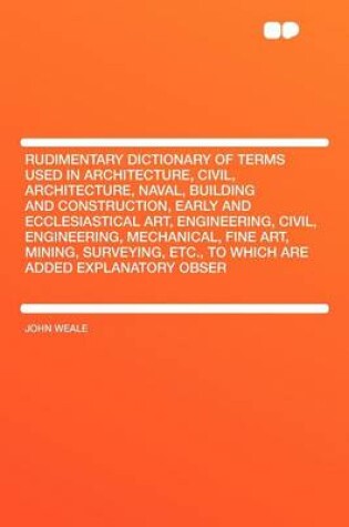 Cover of Rudimentary Dictionary of Terms Used in Architecture, Civil, Architecture, Naval, Building and Construction, Early and Ecclesiastical Art, Engineering, Civil, Engineering, Mechanical, Fine Art, Mining, Surveying, Etc., to Which Are Added Explanatory