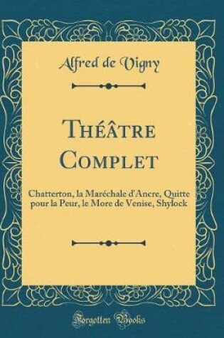 Cover of Théâtre Complet: Chatterton, la Maréchale d'Ancre, Quitte pour la Peur, le More de Venise, Shylock (Classic Reprint)
