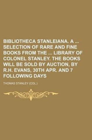 Cover of Bibliotheca Stanleiana. a Selection of Rare and Fine Books from the Library of Colonel Stanley. the Books Will Be Sold by Auction, by R.H. Evans, 30th Apr. and 7 Following Days