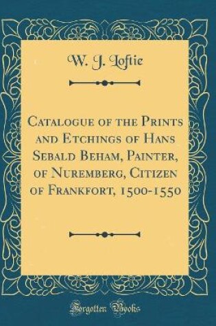 Cover of Catalogue of the Prints and Etchings of Hans Sebald Beham, Painter, of Nuremberg, Citizen of Frankfort, 1500-1550 (Classic Reprint)