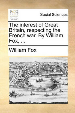 Cover of The Interest of Great Britain, Respecting the French War. by William Fox, ...