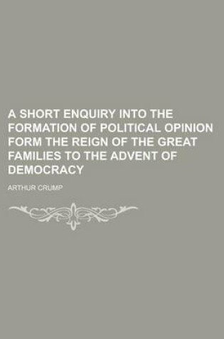 Cover of A Short Enquiry Into the Formation of Political Opinion Form the Reign of the Great Families to the Advent of Democracy