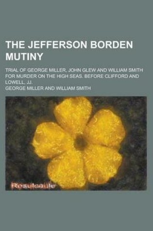 Cover of The Jefferson Borden Mutiny; Trial of George Miller, John Glew and William Smith for Murder on the High Seas, Before Clifford and Lowell, Jj.