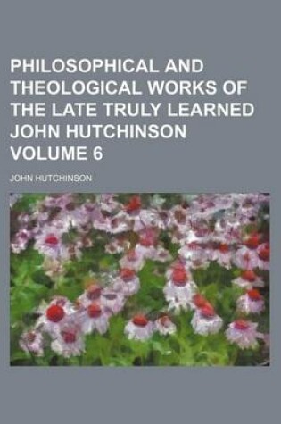 Cover of Philosophical and Theological Works of the Late Truly Learned John Hutchinson Volume 6