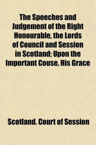 Cover of The Speeches and Judgement of the Right Honourable, the Lords of Council and Session in Scotland; Upon the Important Couse, His Grace