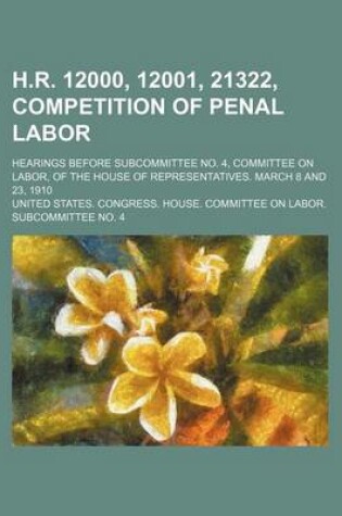 Cover of H.R. 12000, 12001, 21322, Competition of Penal Labor; Hearings Before Subcommittee No. 4, Committee on Labor, of the House of Representatives. March 8 and 23, 1910