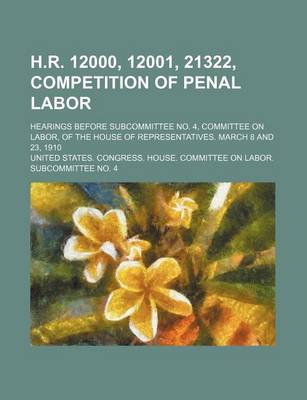 Book cover for H.R. 12000, 12001, 21322, Competition of Penal Labor; Hearings Before Subcommittee No. 4, Committee on Labor, of the House of Representatives. March 8 and 23, 1910