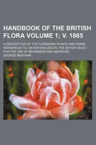 Cover of Handbook of the British Flora Volume 1; V. 1865; A Description of the Flowering Plants and Ferns Indigenous To, or Naturalized In, the British Isles for the Use of Beginners and Amateurs