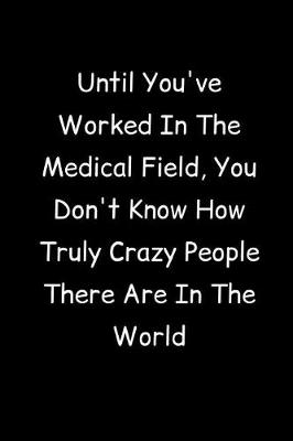 Book cover for Until You've Worked In The Medical Field, You Don't Know How Truly Crazy People There Are In The World