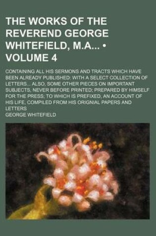 Cover of The Works of the Reverend George Whitefield, M.a (Volume 4); Containing All His Sermons and Tracts Which Have Been Already Published with a Select Collection of Letters Also, Some Other Pieces on Important Subjects, Never Before Printed Prepared by Himself for