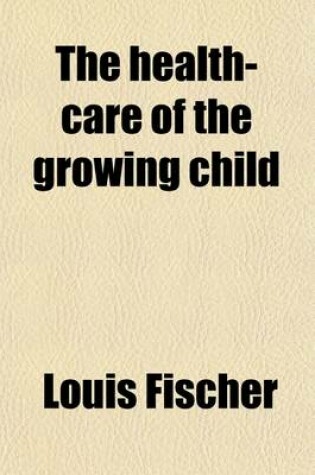 Cover of The Health-Care of the Growing Child; His Diet--Hygiene-Training --Development and Prevention of Disease