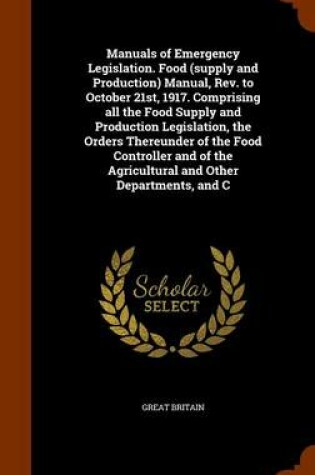 Cover of Manuals of Emergency Legislation. Food (Supply and Production) Manual, REV. to October 21st, 1917. Comprising All the Food Supply and Production Legislation, the Orders Thereunder of the Food Controller and of the Agricultural and Other Departments, and C