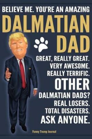 Cover of Funny Trump Journal - Believe Me. You're An Amazing Dalmatian Dad Great, Really Great. Very Awesome. Other Dalmatian Dads? Real Losers. Total Disasters. Ask Anyone.