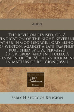 Cover of The Revision Revised, Or, a Vindication of the Right Reverend Father in God George, Lord Bishop of Winton, Against a Late Pamphlet, Published by L.W. Permissu Superiorum, and Entituled, a Revision of Dr. Morley's Judgment in Matters of Religion (1684)