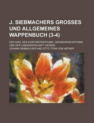 Book cover for J. Siebmachers Grosses Und Allgemeines Wappenbuch; Der Adel Des Kurfurstenthums, Grossherzogthums Und Der Landgrafschaft Hessen (3-4 )