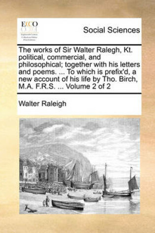 Cover of The Works of Sir Walter Ralegh, Kt. Political, Commercial, and Philosophical; Together with His Letters and Poems. ... to Which Is Prefix'd, a New Account of His Life by Tho. Birch, M.A. F.R.S. ... Volume 2 of 2