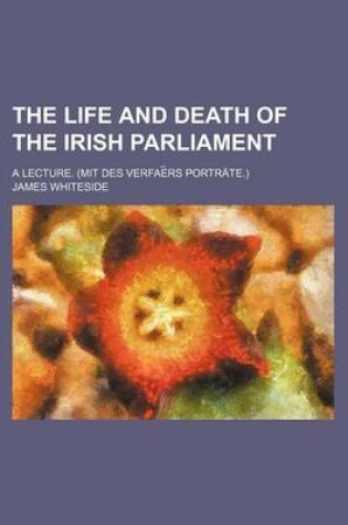 Cover of The Life and Death of the Irish Parliament; A Lecture. (Mit Des Verfae RS Portrate.)