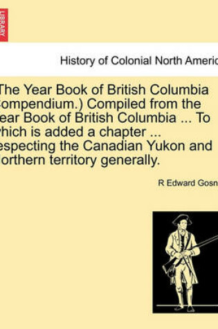 Cover of (The Year Book of British Columbia Compendium.) Compiled from the Year Book of British Columbia ... to Which Is Added a Chapter ... Respecting the Canadian Yukon and Northern Territory Generally.