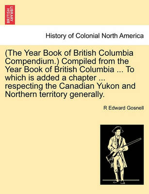 Book cover for (The Year Book of British Columbia Compendium.) Compiled from the Year Book of British Columbia ... to Which Is Added a Chapter ... Respecting the Canadian Yukon and Northern Territory Generally.