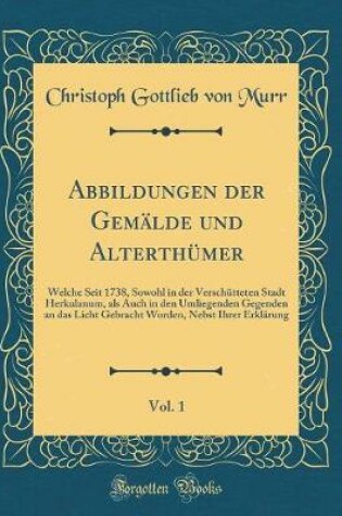 Cover of Abbildungen der Gemälde und Alterthümer, Vol. 1: Welche Seit 1738, Sowohl in der Verschütteten Stadt Herkulanum, als Auch in den Umliegenden Gegenden an das Licht Gebracht Worden, Nebst Ihrer Erklärung (Classic Reprint)