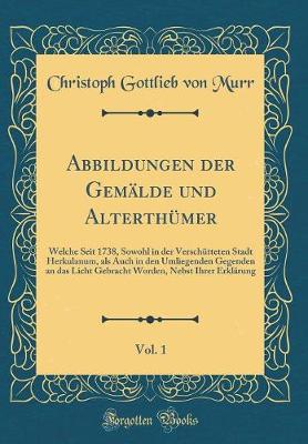 Book cover for Abbildungen der Gemälde und Alterthümer, Vol. 1: Welche Seit 1738, Sowohl in der Verschütteten Stadt Herkulanum, als Auch in den Umliegenden Gegenden an das Licht Gebracht Worden, Nebst Ihrer Erklärung (Classic Reprint)