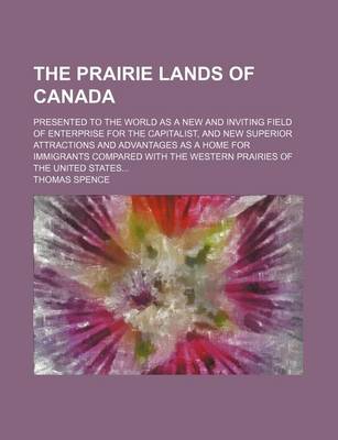 Book cover for The Prairie Lands of Canada; Presented to the World as a New and Inviting Field of Enterprise for the Capitalist, and New Superior Attractions and Advantages as a Home for Immigrants Compared with the Western Prairies of the United States