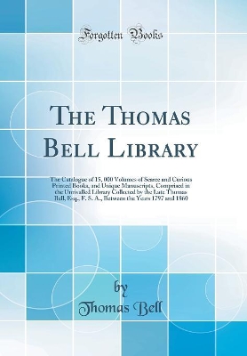 Book cover for The Thomas Bell Library: The Catalogue of 15, 000 Volumes of Scarce and Curious Printed Books, and Unique Manuscripts, Comprised in the Unrivalled Library Collected by the Late Thomas Bell, Esq., F. S. A., Between the Years 1797 and 1860