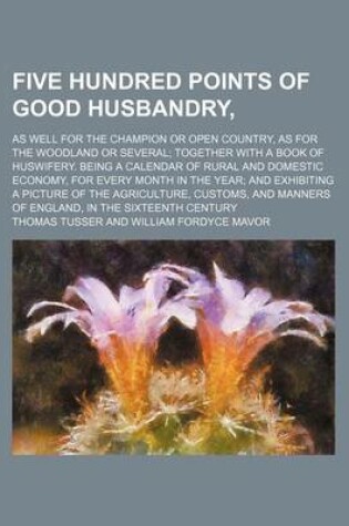 Cover of Five Hundred Points of Good Husbandry; As Well for the Champion or Open Country, as for the Woodland or Several Together with a Book of Huswifery. Being a Calendar of Rural and Domestic Economy, for Every Month in the Year and Exhibiting a Picture of the A