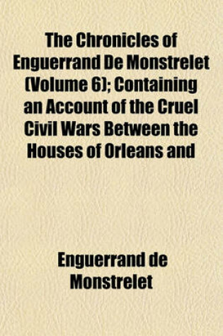 Cover of The Chronicles of Enguerrand de Monstrelet (Volume 6); Containing an Account of the Cruel Civil Wars Between the Houses of Orleans and