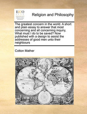 Book cover for The Greatest Concern in the World. a Short and Plain Essay to Answer That Most Concerning and All Concerning Inquiry, What Must I Do to Be Saved? Now Published with a Design to Assist the Addresses of Good Men Unto Their Neighbours