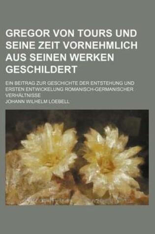 Cover of Gregor Von Tours Und Seine Zeit Vornehmlich Aus Seinen Werken Geschildert; Ein Beitrag Zur Geschichte Der Entstehung Und Ersten Entwickelung Romanisch-Germanischer Verhaltnisse